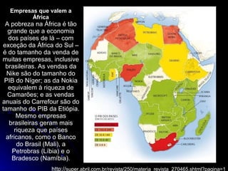 Empresas que valem a África A pobreza na África é tão grande que a economia dos países de lá – com exceção da África do Sul – é do tamanho da venda de muitas empresas, inclusive brasileiras. As vendas da Nike são do tamanho do PIB do Níger; as da Nokia equivalem à riqueza de Camarões; e as vendas anuais do Carrefour são do tamanho do PIB da Etiópia. Mesmo empresas brasileiras geram mais riqueza que países africanos, como o Banco do Brasil (Mali), a Petrobras (Líbia) e o Bradesco (Namíbia). http:// super.abril.com.br/revista/250/materia_revista_270465.shtml?pagina=1 