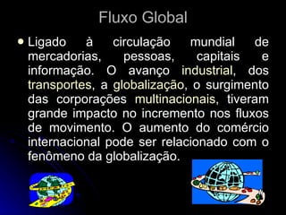 Fluxo Global Ligado à circulação mundial de mercadorias, pessoas, capitais e informação. O avanço  industrial , dos  transportes , a  globalização , o surgimento das corporações  multinacionais , tiveram grande impacto no incremento nos fluxos de movimento. O aumento do comércio internacional pode ser relacionado com o fenômeno da globalização.  