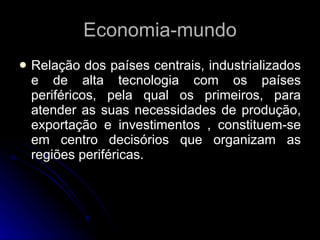 Economia-mundo Relação dos países centrais, industrializados e de alta tecnologia com os países periféricos, pela qual os primeiros, para atender as suas necessidades de produção, exportação e investimentos , constituem-se em centro decisórios que organizam as regiões periféricas.  