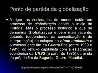 Ponto de partida da globalização A rigor, as  sociedades  do mundo estão em processo de  globalização  desde o início da  História . Mas o processo histórico a que se denomina  Globalização  é bem mais recente, datando (dependendo da conceituação e da interpretação) do colapso do  bloco socialista  e o conseqüente fim da  Guerra Fria  (entre  1989  e  1991 ), do refluxo capitalista com a estagnação econômica da  URSS  (a partir de  1975 ) ou ainda do próprio fim da  Segunda Guerra Mundial .  http://pt.wikipedia.org/wiki/Globaliza%C3%A7%C3%A3o 
