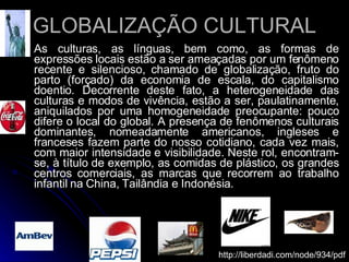 GLOBALIZAÇÃO CULTURAL As culturas, as línguas, bem como, as formas de expressões locais estão a ser ameaçadas por um fenômeno recente e silencioso, chamado de globalização, fruto do parto (forçado) da economia de escala, do capitalismo doentio. Decorrente deste fato, a heterogeneidade das culturas e modos de vivência, estão a ser, paulatinamente, aniquilados por uma homogeneidade preocupante: pouco difere o local do global. A presença de fenômenos culturais dominantes, nomeadamente americanos, ingleses e franceses fazem parte do nosso cotidiano, cada vez mais, com maior intensidade e visibilidade. Neste rol, encontram-se, à título de exemplo, as comidas de plástico, os grandes centros comerciais, as marcas que recorrem ao trabalho infantil na China, Tailândia e Indonésia.  http://liberdadi.com/node/934/pdf 