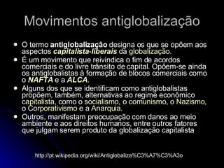 Movimentos antiglobalização O termo  antiglobalização  designa os que se opõem aos aspectos  capitalista - liberais  da  globalização . É um movimento que reivindica o fim de acordos comerciais e do livre trânsito de capital. Opõem-se ainda os antiglobalistas à formação de blocos comerciais como o  NAFTA  e a  ALCA . Alguns dos que se identificam como antiglobalistas propõem, também, alternativas ao regime econômico  capitalista , como o  socialismo , o  comunismo , o  Nazismo , o  Corporativismo  e a  Anarquia . Outros, manifestam preocupação com danos ao meio ambiente e aos direitos humanos, entre outros fatores que julgam serem produto da globalização capitalista http://pt.wikipedia.org/wiki/Antiglobaliza%C3%A7%C3%A3o 