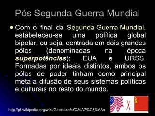 Pós Segunda Guerra Mundial Com o final da  Segunda Guerra Mundial , estabeleceu-se uma política global bipolar, ou seja, centrada em dois grandes pólos (denominadas na época  superpotências ): EUA e URSS. Formadas por ideais distintos, ambos os pólos de poder tinham como principal meta a difusão de seus sistemas políticos e culturais no resto do mundo.  http://pt.wikipedia.org/wiki/Globaliza%C3%A7%C3%A3o 