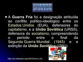 A  Guerra Fria  foi a designação atribuída ao conflito político-ideológico entre os  Estados Unidos  (EUA), defensores do  capitalismo , e a  União Soviética  (URSS), defensora do  socialismo , compreendendo o período entre o final da  Segunda Guerra Mundial  ( 1945 ) e a extinção da  União Soviética  ( 1991 ).  http://pt.wikipedia.org/wiki/Guerra_fria 