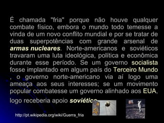 É chamada "fria" porque não houve qualquer combate físico, embora o mundo todo temesse a vinda de um novo conflito mundial e por se tratar de duas superpotências com grande arsenal de  armas nucleares . Norte-americanos e soviéticos travaram uma luta ideológica, política e econômica durante esse período. Se um governo  socialista  fosse implantado em algum país do  Terceiro Mundo , o governo norte-americano via aí logo uma ameaça aos seus interesses; se um movimento popular combatesse um governo alinhado aos  EUA , logo receberia apoio  soviético .   http://pt.wikipedia.org/wiki/Guerra_fria 