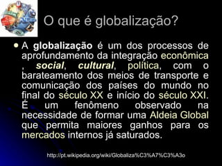 O que é globalização? A  globalização  é um dos processos de aprofundamento da integração  econômica ,  social ,  cultural ,  política , com o barateamento dos meios de transporte e comunicação dos países do mundo no final do  século XX  e início do  século XXI . É um fenômeno observado na necessidade de formar uma  Aldeia Global  que permita maiores ganhos para os  mercados  internos já saturados.  http://pt.wikipedia.org/wiki/Globaliza%C3%A7%C3%A3o 