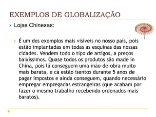 EXEMPLOS DE GLOBALIZAÇÃO
   Lojas Chinesas:

       É um dos exemplos mais visíveis no nosso país, pois
        estão implantadas em todas as esquinas das nossas
        cidades. Vendem todo o tipo de artigos, a preços
        baixíssimos. Quase todos os produtos são made in
        China, pois lá conseguem uma mão-de-obra muito
        mais barata, e cá estão isentos durante 5 anos de
        pagar impostos e ainda conseguem, quando necessário
        empregar empregadas estrangeiras (que acabam por
        fazer o mesmo trabalho recebendo ordenados mais
        baratos).
 