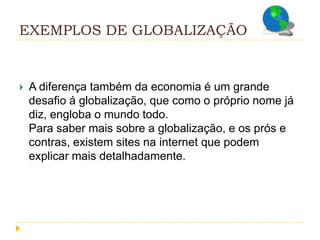 EXEMPLOS DE GLOBALIZAÇÃO


   A diferença também da economia é um grande
    desafio á globalização, que como o próprio nome já
    diz, engloba o mundo todo.
    Para saber mais sobre a globalização, e os prós e
    contras, existem sites na internet que podem
    explicar mais detalhadamente.
 
