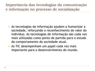 Importância das tecnologias da comunicação
e informação no processo de socialização



    As tecnologias da informação ajudam a humanizar a
     sociedade, reforçando o reconhecimento do valor do
     indivíduo. As tecnologias de informação são cada vez
     mais utilizadas como ponto de partida para o estudo
     do comportamento da sociedade atual.
    As TIC desempenham um papel cada vez mais
     importante para o desenvolvimento do mundo.
 