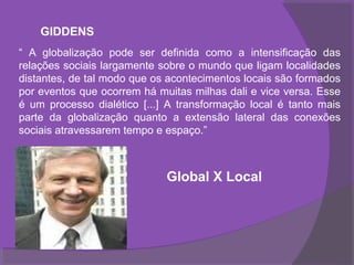 GIDDENS
“ A globalização pode ser definida como a intensificação das
relações sociais largamente sobre o mundo que ligam localidades
distantes, de tal modo que os acontecimentos locais são formados
por eventos que ocorrem há muitas milhas dali e vice versa. Esse
é um processo dialético [...] A transformação local é tanto mais
parte da globalização quanto a extensão lateral das conexões
sociais atravessarem tempo e espaço.”



                             Global X Local
 