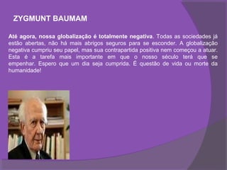 ZYGMUNT BAUMAM

Até agora, nossa globalização é totalmente negativa. Todas as sociedades já
estão abertas, não há mais abrigos seguros para se esconder. A globalização
negativa cumpriu seu papel, mas sua contrapartida positiva nem começou a atuar.
Esta é a tarefa mais importante em que o nosso século terá que se
empenhar. Espero que um dia seja cumprida. É questão de vida ou morte da
humanidade!
 