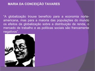 MARIA DA CONCEIÇÃO TAVARES


“A globalização trouxe benefício para a economia norte-
americana, mas para a maioria das populações do mundo
os efeitos da globalização sobre a distribuição de renda, o
mercado de trabalho e as políticas sociais são francamente
negativos”.
 