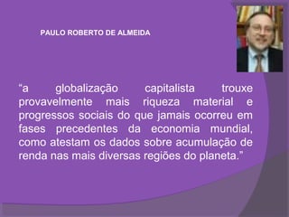 PAULO ROBERTO DE ALMEIDA




“a     globalização     capitalista    trouxe
provavelmente mais riqueza material e
progressos sociais do que jamais ocorreu em
fases precedentes da economia mundial,
como atestam os dados sobre acumulação de
renda nas mais diversas regiões do planeta.”
 