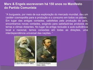 Marx & Engels escreveram há 150 anos no Manifesto
do Partido Comunista

“A burguesia, por meio de sua exploração do mercado mundial, deu um
caráter cosmopolita para a produção e o consumo em todos os países.
Em lugar das antigas vontades, satisfeitas pela produção do país,
encontramos novas vontades, exigindo para satisfazê-las produtos de
terras e climas distantes. No lugar da antiga reclusão e auto-suficiência
local e nacional, temos conexões em todas as direções, uma
interdependência universal das nações. “
 