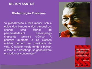 MILTON SANTOS


      Globalização Problema


“A globalização é feita menor, sob a
égide dos bancos e dos banqueiros,
criando      uma       fábrica    de
perversidades.O          desemprego
crescente    torna-se    crônico.  A
pobreza aumenta e as classes
médias perdem em qualidade de
vida. O salário médio tende a baixar.
A fome e o desabrigo se generalizam
em todos os continentes.”
 