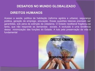 DESAFIOS NO MUNDO GLOBALIZADO

     DIREITOS HUMANOS
Acesso a saúde, política de habitação (reforma agrária e urbana), segurança
pública, geração de emprego, educação. Essas questões básicas precisam ser
garantidas, sob pena de extinção da cidadania. O Estado neoliberal fragilizou-se
tanto, que não responde as demandas sociais. A exclusão é uma tendência
dessa minimização das funções do Estado. A luta pela preservação da vida é
fundamental
 