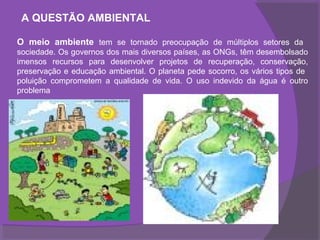 A QUESTÃO AMBIENTAL

O meio ambiente tem se tornado preocupação de múltiplos setores da
sociedade. Os governos dos mais diversos países, as ONGs, têm desembolsado
imensos recursos para desenvolver projetos de recuperação, conservação,
preservação e educação ambiental. O planeta pede socorro, os vários tipos de
poluição comprometem a qualidade de vida. O uso indevido da água é outro
problema
 