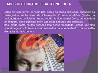 ACESSO E CONTROLE DA TECNOLOGIA

Como os “sem-terra”, os “sem-bits” serão os novos excluídos, enquanto os
privilegiados serão ricos de informação. O mundo Matrix (ilusão da
realidade), nos conforta e nos acomoda. A algema eletrônica, conectada a
um modem, pode significar o fim das celas e muros dos presídios.
Mas, ainda existe muitas pessoas fora dessa “realidade”, desse universo
tecno-imagétiico. E se uns estão alienados do lado de dentro, outros estão
alienados do lado de fora
 
