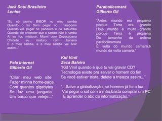 Jack Soul Brasileiro                                  Parabolicamará
Lenine                                                Gilberto Gil

“Eu só ponho BIBOP no meu samba                       “Antes mundo era pequeno
Quando o tio Sam pegar no          tamborim           porque    Terra   era    grande
Quando ele pegar no pandeiro e no zabumba             Hoje mundo é muito grande
Quando ele entender que o samba não é rumba           porque    Terra   é     pequena
Aí eu vou misturar, Miami com Copacabana              Do     tamanho    da     antena
Chiclete   eu     misturo    com     banana
                                                      parabolicamará
E o meu samba, e o meu samba vai ficar
assim...”                                             Ê volta do mundo camará,ê
                                                      mundo da volta camará.”

                                 Kid Vinil
 Pela Internet                   Zeca Baleiro
 Gilberto Gil                    “Kid Vinil quando é que tu vai gravar CD?
                                 Tecnologia existe pra salvar o homem do fim
 “Criar meu web site             Se você estiver triste, delete a tristeza assim...”
 Fazer minha home-page
 Com quantos gigabytes           “...Salve a globalização, se homem já foi a lua
 Se faz uma jangada               Vai pegar o sol com a mão,basta comprar um PC
 Um barco que veleje...”           E aprender o abc da informatização.”
 