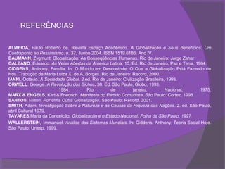 REFERÊNCIAS

ALMEIDA, Paulo Roberto de. Revista Espaço Acadêmico. A Globalização e Seus Benefícios: Um
Contraponto ao Pessimismo. n. 37, Junho 2004. ISSN 1519.6186. Ano IV.
BAUMANN, Zygmunt. Globalização: As Conseqüências Humanas. Rio de Janeiro: Jorge Zahar
GALEANO. Eduardo. As Veias Abertas da América Latina. 15. Ed. Rio de Janeiro, Paz e Terra, 1984.
GIDDENS, Anthony. Família. In: O Mundo em Descontrole: O Que a Globalização Está Fazendo de
Nós. Tradução de Maria Luiza X. de A. Borges. Rio de Janeiro: Record, 2000.
IANNI, Octavio. A Sociedade Global. 2.ed. Rio de Janeiro: Civilização Brasileira, 1993.
ORWELL. George. A Revolução dos Bichos. 38. Ed. São Paulo, Globo, 1993.
_____________.          1984.          Rio         de           janeiro.         Nacional,   1975.
MARX & ENGELS, Karl & Friedrich. Manifesto do Partido Comunista. São Paulo: Cortez, 1998.
SANTOS, Milton. Por Uma Outra Globalização. São Paulo: Record, 2001.
SMITH, Adam. Investigação Sobre a Natureza e as Causas da Riqueza das Nações. 2. ed. São Paulo,
abril Cultural 1979.
TAVARES,Maria da Conceição. Globalização e o Estado Nacional. Folha de São Paulo, 1997.
WALLERSTEIN, Immanuel. Análise dos Sistemas Mundiais. In: Giddens, Anthony, Teoria Social Hoje.
São Paulo: Unesp, 1999.
 