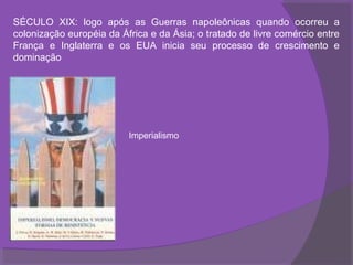 SÉCULO XIX: logo após as Guerras napoleônicas quando ocorreu a
colonização européia da África e da Ásia; o tratado de livre comércio entre
França e Inglaterra e os EUA inicia seu processo de crescimento e
dominação




                          Imperialismo
 