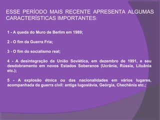 ESSE PERÍODO MAIS RECENTE APRESENTA ALGUMAS
CARACTERÍSTICAS IMPORTANTES:

1 - A queda do Muro de Berlim em 1989;

2 - O fim da Guerra Fria;

3 - O fim do socialismo real;

4 - A desintegração da União Soviética, em dezembro de 1991, e seu
desdobramento em novos Estados Soberanos (Ucrânia, Rússia, Lituânia
etc.);

5 - A explosão étnica ou das nacionalidades em vários lugares,
acompanhada da guerra civil: antiga Iugoslávia, Geórgia, Chechênia etc.;
 