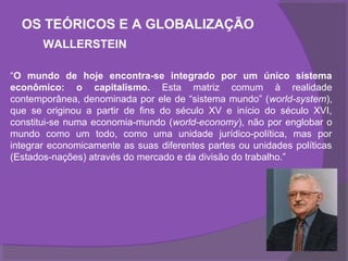 OS TEÓRICOS E A GLOBALIZAÇÃO
       WALLERSTEIN

“O mundo de hoje encontra-se integrado por um único sistema
econômico: o capitalismo. Esta matriz comum à realidade
contemporânea, denominada por ele de “sistema mundo” (world-system),
que se originou a partir de fins do século XV e início do século XVI,
constitui-se numa economia-mundo (world-economy), não por englobar o
mundo como um todo, como uma unidade jurídico-política, mas por
integrar economicamente as suas diferentes partes ou unidades políticas
(Estados-nações) através do mercado e da divisão do trabalho.”
 
