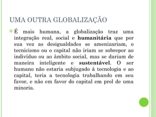 UMA OUTRA GLOBALIZAÇÃO
   É mais humana, a globalização traz uma
    integração real, social e humanitária que por
    sua vez as desigualdades se amenizariam, o
    tecnicismo ou o capital não iriam se sobrepor ao
    indivíduo ou ao âmbito social, mas se dariam de
    maneira inteligente e sustentável. O ser
    humano não estaria subjugado à tecnologia e ao
    capital, teria a tecnologia trabalhando em seu
    favor, e não em favor do capital em prol de uma
    minoria.
 