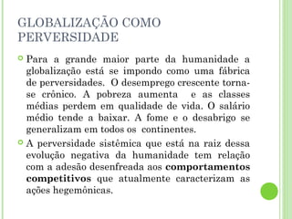 GLOBALIZAÇÃO COMO
PERVERSIDADE
 Para a grande maior parte da humanidade a
  globalização está se impondo como uma fábrica
  de perversidades. O desemprego crescente torna-
  se crônico. A pobreza aumenta e as classes
  médias perdem em qualidade de vida. O salário
  médio tende a baixar. A fome e o desabrigo se
  generalizam em todos os continentes.
 A perversidade sistêmica que está na raiz dessa
  evolução negativa da humanidade tem relação
  com a adesão desenfreada aos comportamentos
  competitivos que atualmente caracterizam as
  ações hegemônicas.
 
