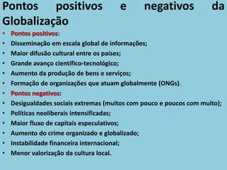 Pontos positivos e negativos da
Globalização
• Pontos positivos:
• Disseminação em escala global de informações;
• Maior difusão cultural entre os países;
• Grande avanço científico-tecnológico;
• Aumento da produção de bens e serviços;
• Formação de organizações que atuam globalmente (ONGs).
• Pontos negativos:
• Desigualdades sociais extremas (muitos com pouco e poucos com muito);
• Políticas neoliberais intensificadas;
• Maior fluxo de capitais especulativos;
• Aumento do crime organizado e globalizado;
• Instabilidade financeira internacional;
• Menor valorização da cultura local.
 