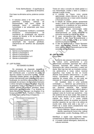 Fonte: Bertha Becker – O significado da
geopolítica da Amazônia.
Com base na afirmativa acima, podemos concluir
que:
I. A natureza passa a ter valor, seja como
patrimônio ecológico, estoque de
biodiversidade, seja como capital de
realização futura e patrimônio da
humanidade a ser preservado para futura
utilização.
II. Grupos empresariais mobilizam a sociedade
amazônica, conscientizando-a da
importância da socialização dos recursos
naturais da floresta, a fim de beneficiar a
sociedade local.
III. A biotecnologia existente na região garante a
apropriação das riquezas genéticas,
colocando-as em benefício das populações
locais.
Está(ão) correta(s):
a) Apenas as proposições I e III
b) Apenas a proposição II
c) Apenas a proposição III
d) Apenas as proposições I e II
e) Apenas a proposição I
07 - (UFF RJ/2006)
AS CIDADES GLOBAIS
Os processos de dispersão espacial e
integração econômica, típicos do período atual,
têm contribuído para o aumento do papel de
algumas cidades na economia mundial. São as
chamadas cidades globais, que emergem como
pontos internacionais para investimentos, para a
localização de escritórios empresariais e para a
prestação de serviços e de consultoria financeira
a vários mercados da economia global. Segundo
os geógrafos Taylor e Flint, haveria no mundo 10
cidades globais de primeira grandeza, assim
distribuídas geograficamente: 3 na América do
Norte (Nova Iorque, Chicago, Los Angeles); 4 na
Europa (Londres, Paris, Frankfurt e Milão); e 3
na Ásia (Tóquio, Hong Kong e Cingapura).
Tendo em vista o conceito de cidade global e a
sua interpretação, analise o texto e a tabela e
assinale a opção correta.
a) A inclusão de Tóquio como grande
aglomeração urbana deve-se ao fato de a
capital japonesa ser o maior centro industrial
e financeiro mundial.
b) A relação de cidades globais apresentada
revela o poder dos centros hegemônicos do
capitalismo e a existência de uma periferia
mais integrada à economia mundial.
c) As cidades globais mencionadas estão
localizadas em países que vêm
desempenhando um papel relevante na
economia mundial há mais de um século.
d) O peso demográfico de Nova Iorque,
Bombaim e São Paulo é praticamente o
mesmo e esta posição tende a se manter
durante as próximas décadas.
e) O fato de Nova Iorque e Tóquio figurarem
como aglomerações urbanas e também
como cidades globais demonstra que os dois
conceitos são equivalentes.
08 - (UFF RJ/2006)
Leia o texto.
A maioria das pessoas hoje tende a pensar
em cultura como pertencendo a uma
determinada sociedade: japoneses têm cultura
japonesa, franceses têm cultura francesa,
americanos têm cultura americana, e assim por
diante. Mas hoje isso tem se mostrado confuso:
nós pertencemos à nossa cultura nacional
específica, mas muitos de nós no mundo
afluente atual também selecionamos – ou pelo
menos acreditamos que selecionamos –
aspectos de nossas vidas no que pode ser
chamado de “o supermercado cultural global”.
Um resultado disso é uma profunda
contradição (...). Sentimos que pertencemos à
nossa cultura nacional específica e acreditamos
que devemos estimá-la. Mas também
consumimos no supermercado cultural global e
acreditamos que podemos comprar, fazer, ser
qualquer coisa do mundo que queiramos – mas
não podemos ter as duas coisas. Não podemos
ter ao mesmo tempo a escolha entre todas as
culturas do mundo e a nossa própria
individualidade cultural. Ao acreditar ser possível
escolher aspectos de sua vida e da cultura do
mundo todo, então onde está o seu lar? (...)
Podem lar e raízes serem simplesmente mais
uma escolha do consumidor?
Gordon Mathews. Global culture/individual
identity: searching for home in the cultural
supermarket. London, Routledge, 2000, p. 9
Identifique a opção cujo argumento traduz
corretamente as idéias apresentadas no texto.
a) A invasão cultural estrangeira, destruindo as
culturas nacionais.
 