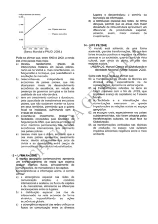 (Banco Mundial e PNUD, 2002.)
Pode-se afirmar que, entre 1960 e 2000, a renda
dos vinte países mais ricos:
a) cresceu rapidamente, graças às
intervenções militares em países pobres,
como as no Vietnã e, mais recentemente, no
Afeganistão e no Iraque, que possibilitaram a
ampliação de mercado.
b) desenvolveu-se, independente das
economias de países pobres, que não
alcançaram níveis de desenvolvimento
econômico de excelência, em virtude da
presença de governos corruptos e da baixa
qualidade de sua mão-de-obra.
c) teve um crescimento contínuo e duradouro,
pela capacidade de investimentos em países
pobres, que não souberam manter os lucros
em seus territórios, permitindo que a guerra
fiscal se instalasse, culminando com a
evasão de divisas.
d) expandiu-se linearmente, graças às
facilidades concedidas pelo Conselho de
Segurança da ONU, que sempre privilegia os
cinco membros permanentes nas decisões
econômicas internacionais, em detrimento
dos países pobres.
e) cresceu mais que o dobro, enquanto que a
dos mais pobres apresentou crescimento
menor, devido ao aumento dos juros da
dívida e ao desequilíbrio entre preços de
commodities e de produtos industrializados.
13 - (UFRN RN/2006)
O espaço geográfico contemporâneo apresenta
um entrecruzamento de redes que objetiva
realizar diversos fluxos, principalmente de
comunicações, de mercadorias e de capitais.
Considerando-se a informação acima, é correto
afirmar:
a) a abrangência espacial das redes de
comunicação ampliou o comércio
internacional e acelerou os fluxos de capitais
e de mercadorias, eliminando as diferenças
socioespaciais entre os lugares.
b) a distribuição espacial dos nós de
interconexão na rede acontece de forma
simétrica, impossibilitando as ações
econômicas globais.
c) a abrangência espacial das redes unificou os
fluxos de comunicação entre os diversos
lugares e descentralizou o domínio da
tecnologia da informação.
d) a distribuição espacial das redes, de forma
desigual, permite que as áreas com maior
densidade de infra-estrutura apresentem um
diferencial de produtividade espacial,
atraindo, assim, maior número de
investimentos.
14 - (UPE PE/2006)
“O mundo está sofrendo, de uma forma
acelerada, grandes transformações, fato que tem
fortes impactos positivos e negativos na vida das
pessoas e da sociedade, quer do ponto de vista
cultural, quer ainda do ponto de vista das
relações sociais.”
(ANDRADE, Manuel Correia de. Globalização e
Identidade Nacional. Recife: Bagaço, 2002).
Sobre este tema, pode-se afirmar que:
00. a mundialização da difusão de técnicas em
diversas áreas, especialmente na de
comunicações, aproxima os vários lugares.
01. as transformações referidas no texto só
foram possíveis com o fim da URSS, que
impedia o avanço do capitalismo no Terceiro
Mundo.
02. a facilidade e a intensificação das
comunicações exerceram um grande
impacto sobre as relações sociais no espaço
geográfico.
03. os espaços rurais, especialmente nos países
subdesenvolvidos, não foram afetados pelas
transformações culturais, na atual fase da
Globalização.
04. as transformações verificadas nas técnicas
de produção, no espaço rural evitaram
impactos ambientais negativos sobre o meio
ambiente.
 