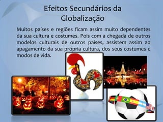 Efeitos Secundários da
Globalização
Muitos países e regiões ficam assim muito dependentes
da sua cultura e costumes. Pois com a chegada de outros
modelos culturais de outros países, assistem assim ao
apagamento da sua própria cultura, dos seus costumes e
modos de vida.

 