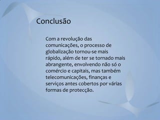 Conclusão
Com a revolução das
comunicações, o processo de
globalização tornou-se mais
rápido, além de ter se tornado mais
abrangente, envolvendo não só o
comércio e capitais, mas também
telecomunicações, finanças e
serviços antes cobertos por várias
formas de protecção.

 