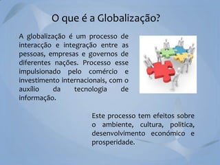 O que é a Globalização?
A globalização é um processo de
interacção e integração entre as
pessoas, empresas e governos de
diferentes nações. Processo esse
impulsionado pelo comércio e
investimento internacionais, com o
auxílio
da
tecnologia
de
informação.
Este processo tem efeitos sobre
o ambiente, cultura, politica,
desenvolvimento económico e
prosperidade.

 