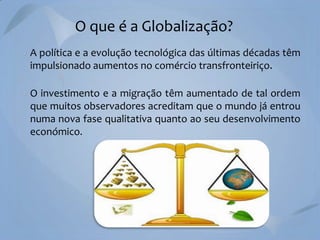 O que é a Globalização?
A política e a evolução tecnológica das últimas décadas têm
impulsionado aumentos no comércio transfronteiriço.
O investimento e a migração têm aumentado de tal ordem
que muitos observadores acreditam que o mundo já entrou
numa nova fase qualitativa quanto ao seu desenvolvimento
económico.

 