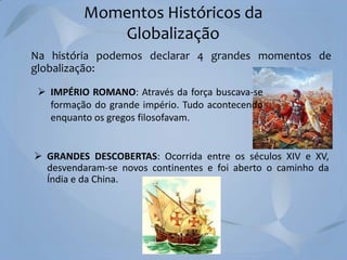 Momentos Históricos da
Globalização
Na história podemos declarar 4 grandes momentos de
globalização:
 IMPÉRIO ROMANO: Através da força buscava-se
formação do grande império. Tudo acontecendo
enquanto os gregos filosofavam.

 GRANDES DESCOBERTAS: Ocorrida entre os séculos XIV e XV,
desvendaram-se novos continentes e foi aberto o caminho da
Índia e da China.

 