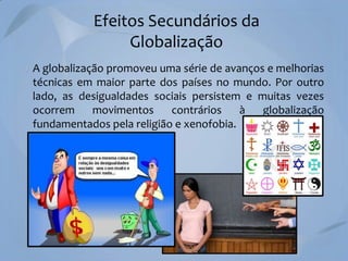 Efeitos Secundários da
Globalização
A globalização promoveu uma série de avanços e melhorias
técnicas em maior parte dos países no mundo. Por outro
lado, as desigualdades sociais persistem e muitas vezes
ocorrem
movimentos
contrários
à
globalização
fundamentados pela religião e xenofobia.

 