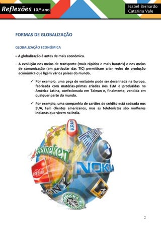 FORMAS DE GLOBALIZAÇÃO
GLOBALIZAÇÃO ECONÓMICA
– A globalização é antes de mais económica.
– A evolução nos meios de transporte (mais rápidos e mais baratos) e nos meios
de comunicação (em particular das TIC) permitiram criar redes de produção
económica que ligam vários países do mundo.
 Por exemplo, uma peça de vestuário pode ser desenhada na Europa,
fabricada com matérias-primas criadas nos EUA e produzidas na
América Latina, confecionada em Taiwan e, finalmente, vendida em
qualquer parte do mundo.
 Por exemplo, uma companhia de cartões de crédito está sedeada nos
EUA, tem clientes americanos, mas as telefonistas são mulheres
indianas que vivem na Índia.

2

 