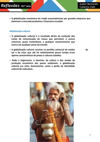 – A globalização económica foi criada essencialmente por grandes empresas que
dominam o mercado produtivo e financeiro mundial.

Globalização cultural
– A globalização cultural é o resultado direto da evolução dos
meios de comunicação de massa que permitem o acesso
universal, quase instantâneo, a qualquer acontecimento que
ocorra em qualquer parte do mundo.
– A globalização cultural consiste na partilha universal de modos
ser e de estar que até há relativamente pouco tempo eram
apenas característicos de povos e culturas isolados.

de

– Dada a hegemonia, o domínio, da cultura e dos modos de
produção económica dos países ocidentais, a globalização
cultural era vista, basicamente, como a perda da identidade
cultural de cada povo.

3

 
