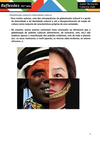 Globalização cultural e diversidade cultural
- Para muitos autores, uma das consequências da globalização cultural é a perda
da diversidade e da identidade cultural e até o desaparecimento da noção de
cultura como conjunto de características próprias de uma sociedade.
- No entanto, outros autores contestam estas conclusões ao afirmarem que a
globalização de padrões culturais (alimentares, de vestuário, arte, etc.) não
implicou apenas a massificação dos padrões ocidentais, mas de todo o planeta
(ex.: os tacos mexicanos, o sushi japonês, as mornas cabo-verdianas, os colares
africanos…).

4

 