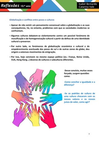 Globalização e conflitos entre povos e culturas
– Apesar de não existir um pensamento consensual sobre a globalização e as suas
consequências, há, no entanto, problemas com que as sociedades modernas se
confrontam.
– Algumas culturas debatem-se violentamente contra um possível fenómeno de
massificação e de homogeneização cultural a partir da defesa de uma identidade
cultural a preservar.
– Por outro lado, os fenómenos de globalização económica e cultural e de
empobrecimento acentuado dos povos do sul e de outras zonas do globo, deu
origem a extensos movimentos de emigração.
– Por isso, hoje convivem no mesmo espaço político (ex.: França, Reino Unido,
EUA, Hong-Kong…) dezenas de culturas e subculturas diferentes.

Desse convívio, muitas vezes
forçado, surgem questões
como:
-Como conciliar a igualdade e a
diferença?
-Se os padrões de cultura de
uma cultura chocarem com os
nossos valores e os nossos
juízos de valor, como agir?

5

 