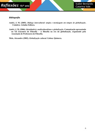 Bibliografia
André, J. M. (2005). Diálogo intercultural: utopia e mestiçagem em tempos de globalização.
Coimbra: Ariadne Editora.
André, J. M. (2006). Identidade(s), multiculturalismo e globalização. Comunicação apresentada
no XX Encontro de Filosofia – A filosofia na era da globalização, organizado pela
Associação de Professores de Filosofia.
Melo, Alexandre (2002). Globalização cultural. Lisboa: Quimera.

6

 