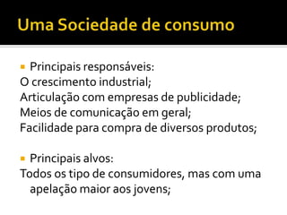 Principais responsáveis:
O crescimento industrial;
Articulação com empresas de publicidade;
Meios de comunicação em geral;
Facilidade para compra de diversos produtos;


Principais alvos:
Todos os tipo de consumidores, mas com uma
apelação maior aos jovens;


 