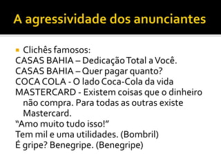 Clichês famosos:
CASAS BAHIA – Dedicação Total a Você.
CASAS BAHIA – Quer pagar quanto?
COCA COLA - O lado Coca-Cola da vida
MASTERCARD - Existem coisas que o dinheiro
não compra. Para todas as outras existe
Mastercard.
“Amo muito tudo isso!”
Tem mil e uma utilidades. (Bombril)
É gripe? Benegripe. (Benegripe)


 