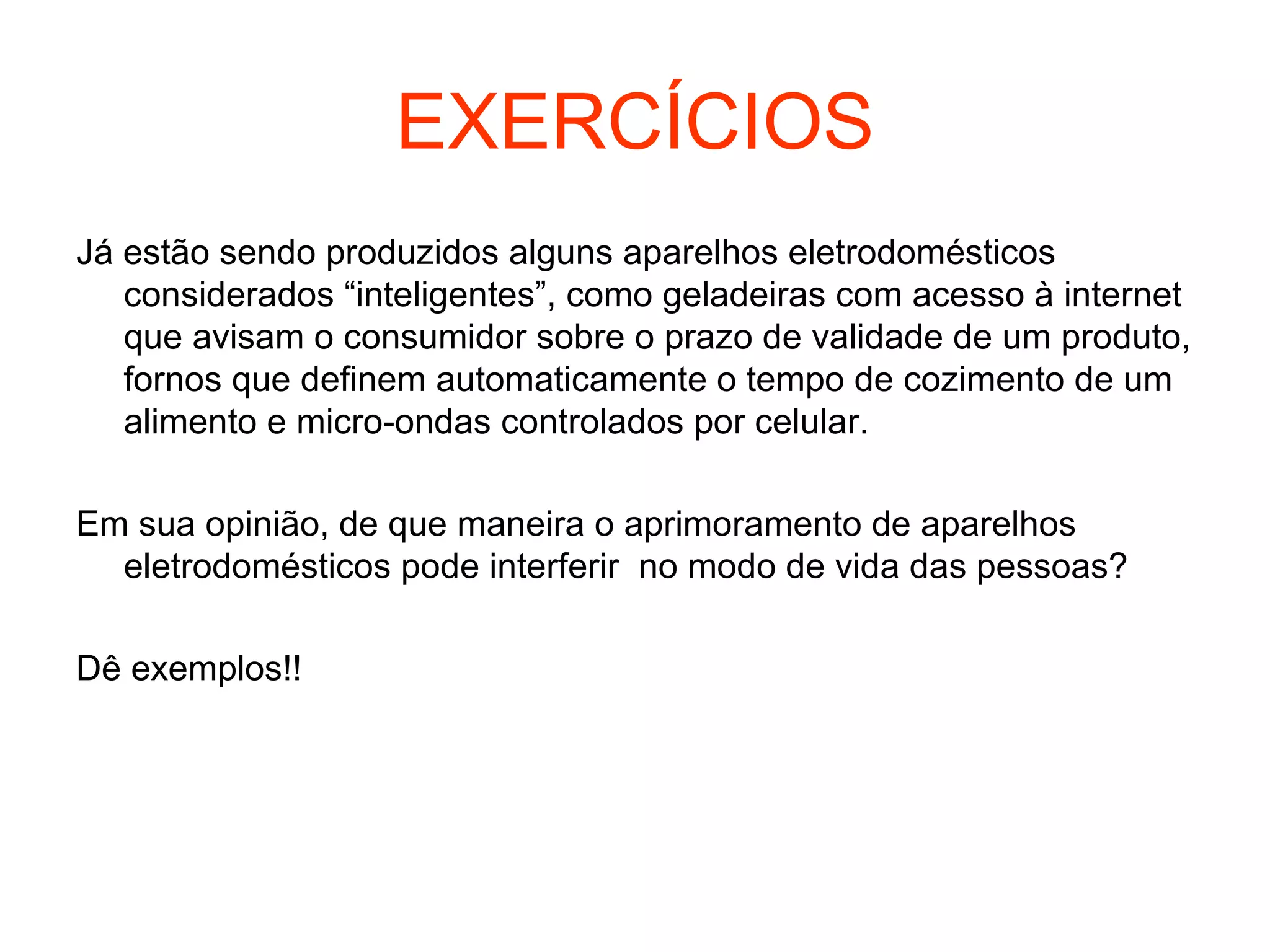 EXERCÍCIOS
Já estão sendo produzidos alguns aparelhos eletrodomésticos
considerados “inteligentes”, como geladeiras com acesso à internet
que avisam o consumidor sobre o prazo de validade de um produto,
fornos que definem automaticamente o tempo de cozimento de um
alimento e micro-ondas controlados por celular.
Em sua opinião, de que maneira o aprimoramento de aparelhos
eletrodomésticos pode interferir no modo de vida das pessoas?
Dê exemplos!!