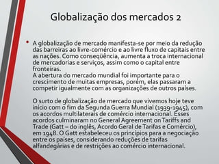 Globalização dos mercados 2
• A globalização de mercado manifesta-se por meio da redução
das barreiras ao livre-comércio e ao livre fluxo de capitais entre
as nações. Como conseqüência, aumenta a troca internacional
de mercadorias e serviços, assim como o capital entre
fronteiras.
A abertura do mercado mundial foi importante para o
crescimento de muitas empresas, porém, elas passaram a
competir igualmente com as organizações de outros países.
O surto de globalização de mercado que vivemos hoje teve
início com o fim da Segunda Guerra Mundial (1939-1945), com
os acordos multilaterais de comércio internacional. Esses
acordos culminaram no General Agreement onTariffs and
Trade (Gatt – do inglês, Acordo Geral deTarifas e Comércio),
em 1948. O Gatt estabeleceu os princípios para a negociação
entre os países, considerando reduções de tarifas
alfandegárias e de restrições ao comércio internacional.
 