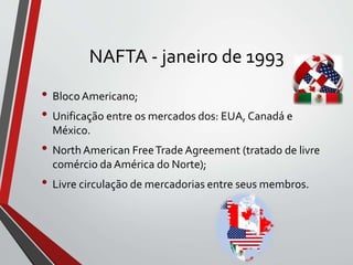 NAFTA - janeiro de 1993
• BlocoAmericano;
• Unificação entre os mercados dos: EUA, Canadá e
México.
• North American FreeTrade Agreement (tratado de livre
comércio da América do Norte);
• Livre circulação de mercadorias entre seus membros.
 