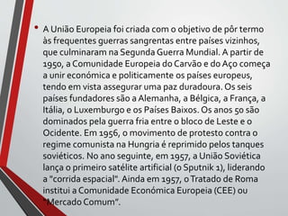 • A União Europeia foi criada com o objetivo de pôr termo
às frequentes guerras sangrentas entre países vizinhos,
que culminaram na Segunda Guerra Mundial. A partir de
1950, a Comunidade Europeia do Carvão e do Aço começa
a unir económica e politicamente os países europeus,
tendo em vista assegurar uma paz duradoura.Os seis
países fundadores são a Alemanha, a Bélgica, a França, a
Itália, o Luxemburgo e os Países Baixos. Os anos 50 são
dominados pela guerra fria entre o bloco de Leste e o
Ocidente. Em 1956, o movimento de protesto contra o
regime comunista na Hungria é reprimido pelos tanques
soviéticos. No ano seguinte, em 1957, a União Soviética
lança o primeiro satélite artificial (o Sputnik 1), liderando
a "corrida espacial". Ainda em 1957, oTratado de Roma
institui a Comunidade Económica Europeia (CEE) ou
“Mercado Comum”.
 