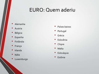 EURO: Quem aderiu
• Alemanha
• Áustria
• Bélgica
• Espanha
• Finlândia
• França
• Irlanda
• Itália
• Luxemburgo
• Países baixos
• Portugal
• Grécia
• Eslovênia
• Chipre
• Malta
• Eslováquia
• Estônia
 